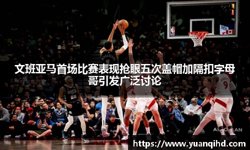 文班亚马首场比赛表现抢眼五次盖帽加隔扣字母哥引发广泛讨论